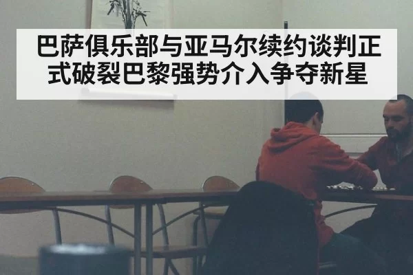 巴萨俱乐部与亚马尔续约谈判正式破裂巴黎强势介入争夺新星